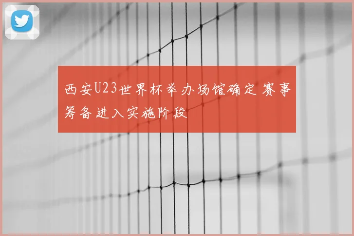西安U23世界杯举办场馆确定 赛事筹备进入实施阶段