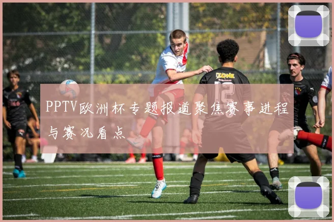 PPTV欧洲杯专题报道聚焦赛事进程与赛况看点